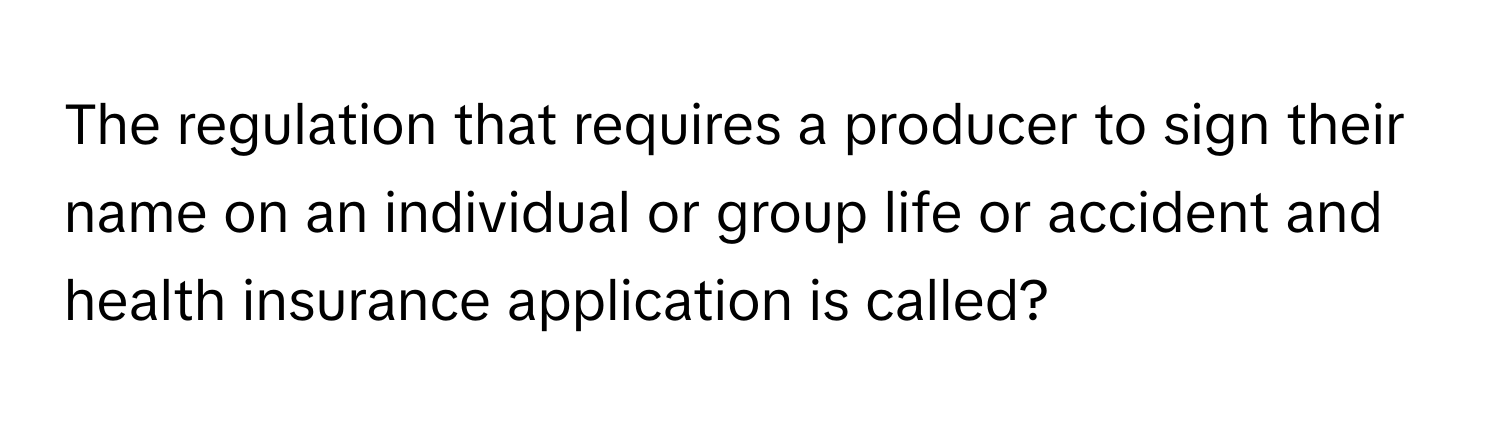 The regulation that requires a producer to sign their name on an individual or group life or accident and health insurance application is called?