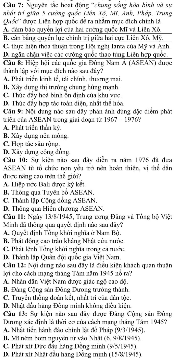 Nguyên tắc hoạt động “chung sống hòa bình và sự
nhất trí giữa 5 cường quốc Liên Xô, Mĩ, Anh, Pháp, Trung
Quốc'' được Liên hợp quốc đề ra nhằm mục đích chính là
A. đảm bảo quyền lợi của hai cường quốc Mĩ và Liên Xô.
B. cân bằng quyền lực chính trị giữa hai cực Liên Xô, Mỹ.
C. thực hiện thỏa thuận trong Hội nghị Ianta của Mỹ và Anh.
D. ngăn chặn việc các cường quốc thao túng Liên hợp quốc.
Câu 8: Hiệp hội các quốc gia Đông Nam Á (ASEAN) được
thành lập với mục đích nào sau đây?
A. Phát triển kinh tế, tài chính, thương mại.
B. Xây dựng thị trường chung hùng mạnh.
C. Thúc đầy hoà bình ồn định của khu vực.
D. Thúc đầy hợp tác toàn diện, nhất thể hóa.
Câu 9: Nội dung nào sau đây phản ánh đúng đặc điểm phát
triển của ASEAN trong giai đoạn từ 1967-1976 ?
A. Phát triển thần kỳ.
B. Xây dựng nền móng.
C. Hợp tác sâu rộng.
D. Xây dựng cộng đồng.
Câu 10: Sự kiện nào sau đây diễn ra năm 1976 đã đưa
ASEAN từ tổ chức non yếu trở nên hoàn thiện, vị thế dần
được nâng cao trên thế giới?
A. Hiệp ước Bali được ký kết.
B. Thông qua Tuyên bố ASEAN.
C. Thành lập Cộng đồng ASEAN.
D. Thông qua Hiến chương ASEAN.
Câu 11: Ngày 13/8/1945, Trung ương Đảng và Tổng bộ Việt
Minh đã thông qua quyết định nào sau đây?
A. Quyết định Tổng khởi nghĩa ở Nam Bộ.
B. Phát động cao trào kháng Nhật cứu nước.
C. Phát lệnh Tổng khởi nghĩa trong cả nước.
D. Thành lập Quân đội quốc gia Việt Nam.
Câu 12: Nội dung nào sau đây là điều kiện khách quan thuận
lợi cho cách mạng tháng Tám năm 1945 nổ ra?
A. Nhân dân Việt Nam được giác ngộ cao độ.
B. Đảng Cộng sản Đông Dương trưởng thành.
C. Truyền thống đoàn kết, nhất trí của dân tộc.
D. Nhật đầu hàng Đồng minh không điều kiện.
Câu 13: Sự kiện nào sau đây được Đảng Cộng sản Đông
Dương xác định là thời cơ của cách mạng tháng Tám 1945?
A. Nhật tiến hành đảo chính lật đổ Pháp (9/3/1945).
B. Mĩ ném bom nguyên tử vào Nhật (6, 9/8/1945).
C. Phát xít Đức đầu hàng Đồng minh (9/5/1945).
D. Phát xít Nhật đầu hàng Đồng minh (15/8/1945).