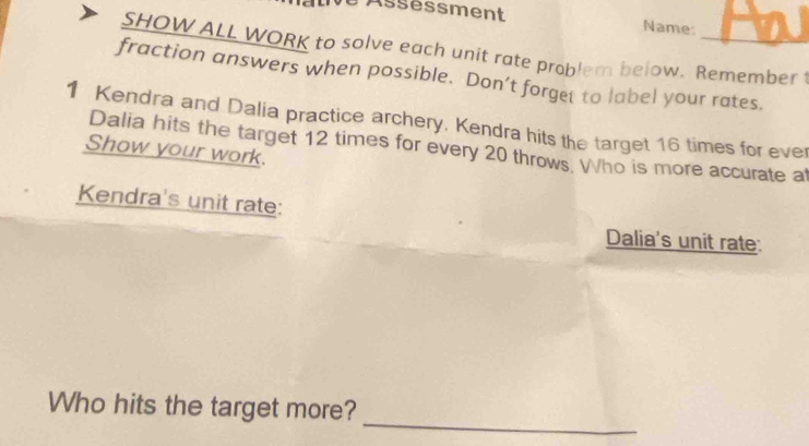 Assessment Name: 
SHOW ALL WORK to solve each unit rate problem below. Remember 1 
fraction answers when possible. Don’t forget to label your rates. 
1 Kendra and Dalia practice archery. Kendra hits the target 16 times for ever 
Dalia hits the target 12 times for every 20 throws. Who is more accurate at 
Show your work. 
Kendra's unit rate: 
Dalia's unit rate: 
_ 
Who hits the target more?