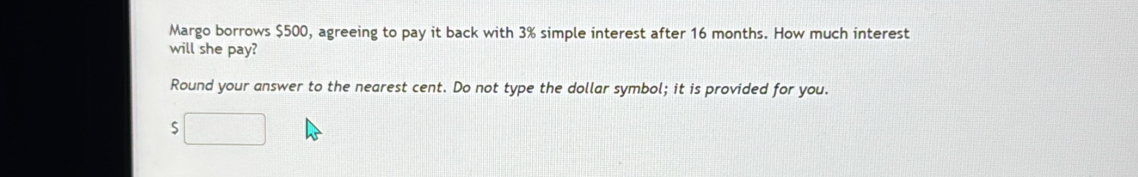 Margo borrows $500, agreeing to pay it back with 3% simple interest after 16 months. How much interest 
will she pay? 
Round your answer to the nearest cent. Do not type the dollar symbol; it is provided for you. 
S □