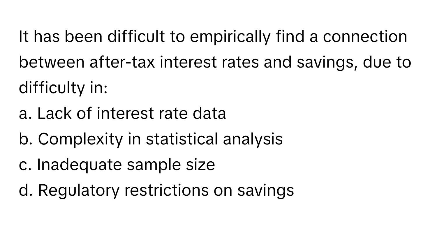 It has been difficult to empirically find a connection between after-tax interest rates and savings, due to difficulty in:

a. Lack of interest rate data
b. Complexity in statistical analysis
c. Inadequate sample size
d. Regulatory restrictions on savings