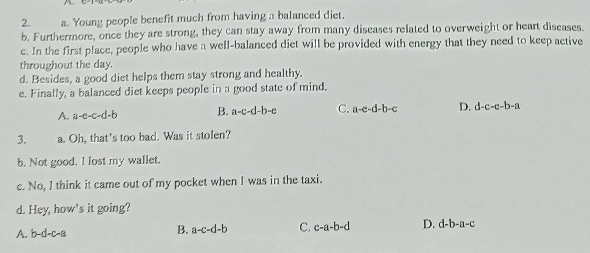 Young people benefit much from having a balanced diet.
b. Furthermore, once they are strong, they can stay away from many diseases related to overweight or heart diseases.
c. In the first place, people who have a well-balanced diet will be provided with energy that they need to keep active
throughout the day.
d. Besides, a good diet helps them stay strong and healthy.
e. Finally, a balanced diet keeps people in a good state of mind.
B. a-c-d-b-e C.
A. a-e-c-d-b a-e-d-b-c D. d-c-e-b-a
3. a. Oh, that's too bad. Was it stolen?
b. Not good. I lost my wallet.
c. No, I think it came out of my pocket when I was in the taxi.
d. Hey, how’s it going?
A. b-d-c-a B. a-c-d-b C. c-a-b-d D. d-b-a-c