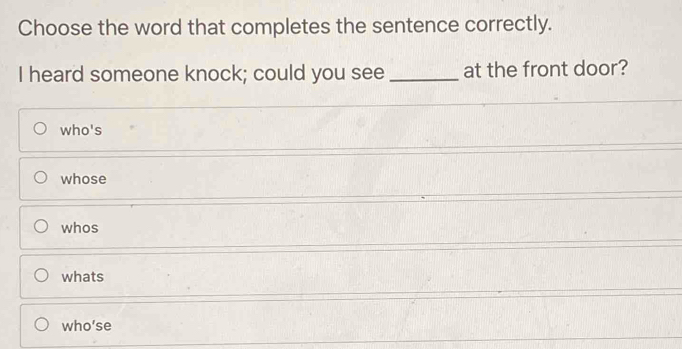 Choose the word that completes the sentence correctly.
I heard someone knock; could you see _at the front door?
who's
whose
whos
whats
who’se