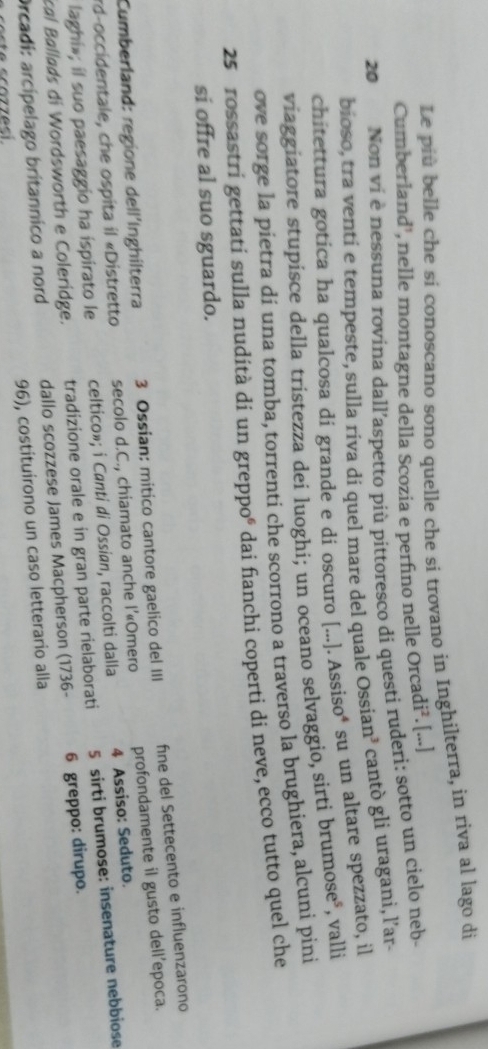 Le più belle che sí conoscano sono quelle che si trovano in Inghilterra, in riva al lago di 
Cumberland', nelle montagne della Scozia e perfino nelle Orcac di^2. [...] 
20 Non ví è nessuna rovina dall’aspetto píù pittoresco di questi ruderi: sotto un cielo neb- 
bioso, tra venti e tempeste, sulla riva di quel mare del quale Ossian³ cantò gli uragani, l’ar- 
chitettura gotica ha qualcosa di grande e di oscuro [...]. Assiso* su un altare spezzato, il 
viaggiatore stupisce della tristezza dei luoghi; un oceano selvaggio, sirti brumose*, valli 
ove sorge la pietra di una tomba, torrenti che scorrono a traverso la brughiera, alcuni pini 
25 rossastri gettati sulla nudità dí un greppoé dai fanchi coperti di neve, ecco tutto quel che 
si offre al suo sguardo. 
Cumberland: regione dell´Inghilterra 3 Ossian: mitico cantore gaelico del III fne del Settecento e influenzarono 
rd-occidentale, che ospita il «Distretto secolo d.C., chiamato anche l’«Omero profondamente il gusto dell’epoca. 
laghi»; il suo paesaggio ha ispirato le celtico»; i Canti di Ossian, raccolti dalla 4 Assiso: Seduto. 
cal Ballads di Wordsworth e Coleridge. tradizione orale e in gran parte rielaborati 5 sirti brumose: insenature nebbiose 
Orcadi: arcípelago britannico a nord dallo scozzese James Macpherson (1736- 6 greppo: dirupo. 
96), costituírono un caso letterario alla
