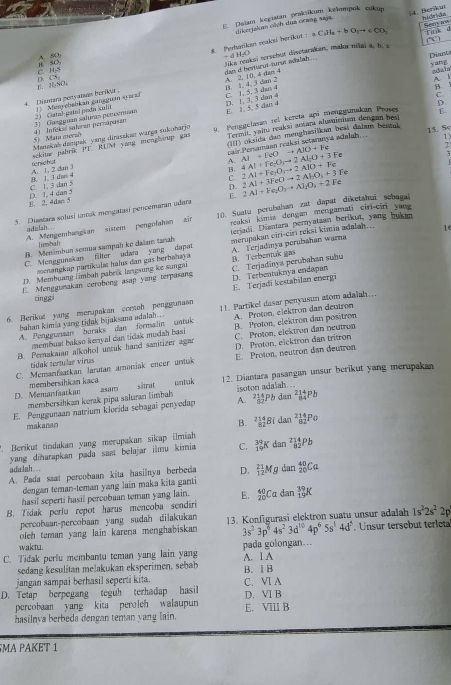 Dalam kegiatan praktikum kelompok cukup
Senyaw
dikerjakan oleh dua orang saja.
hidrida
Titik d
8. Perhatikan reaksi berikut : aC_3H_8+b+bO_2to cCO_2 4. Berikut
(^circ C)
A. SO
+dH_2O
Dianta
E. H_2 so Jika reaksi tersebut disetarakan, maka nilai a, b. c
B. SO
yang
C. H₂S
D. CS
A. 2, 10, 4 dan 4
adala
2) Gatal-gatal pada kulit B. 1, 4, 3 dan 2
A. l
4. Diantara penyataan berikut , dan d berturut-turut adalah...
1) Menyebabkan gangguan syaraf
C. 1, 5, 3 dan 4
B.
D.
E. 1, 5, 5 dan 4 D. 1, 3, 3 dan 4
C.
3) Gangguan saluran pencernaan
Manakah dampak yang dirasakan warga sukoharjo 9. Penggelasan rel kereta api menggunakan Proses E..
5) Mata merah 4) Infeksi saluran pernapasan
(III) oksida dan menghasilkan besi đalam bentuk
sekitar pabrik PT. RUM yang menghirup gas Termit, yaitu reaksi antara aluminium dengan besi
1)
cair.Persamaan reaksi setaranya adalah….. 15. Se
2
A. 2Al+Fe_2O_3to 2AlO+Fe
A. 1, 2 dan 3 tersebut B. 4Al+Fe_2O_3to 2Al_2O+3 AI+FeOto AIO+Fe Fe 3
C. 1, 3 dan 5 B. 1, 3 dan 4
C.
D.
E. 2, 4dan 5 D. 1, 4 dan 5
5. Diantara solusi untuk mengatasi pencemaran udara E. 2Al+Fe_2O_3to Al_2O_3+2Fe 2Al+3FeOto 2Al_2O_3+3 Fe
reaksi kimia dengan mengamati ciri-ciri yang
A. Mengembangkan sistem pengolahan air 10. Suatu perubahan zat dapat diketahui sebagai
adalah..
16
B. Menimbun semua sampah ke dalam tanah terjadi. Diantara pernyataan berikut, yang bukan
limbah
C. Menggunakan filter udara yang dapat merupakan ciri-ciri reksi kimia adalah..
menangkap partikulat halus dan gas berbahaya A. Terjadinya perubahan warna
D. Membuang limbah pabrik langsung ke sungai B. Terbentuk gas
D. Terbentuknya endapan
E. Menggunakan cerobong asap yang terpasang C. Terjadinya perubahan suhu
E. Terjadi kestabilan energi
tinggi
6. Berikut yang merupakan contoh penggunaan 11. Partikel dasar penyusun atom adalah..
A. Penggunaan boraks dan formalin untuk A. Proton, elektron dan deutron
bahan kimia yang tidak bijaksana adalah...
membuat bakso kenyal dan tidak mudah basi B. Proton, elektron dan positron
C. Proton, elektron dan neutron
B. Pemakaian alkohol untuk hand sanitizer agar D. Proton, elektron dan tritron
C. Memanfaatkan larutan amoniak encer untuk E. Proton, neutron dan deutron
tidak tertular virus
D. Memanfaatkan asam sitrat untuk 12. Diantara pasangan unsur berikut yang merupakan
membersihkan kaca
membersihkan kerak pipa saluran limbah isoton adalah…
E. Penggunaan natrium klorida sebagai penyedap A. _(82)^(214)Pbdan^(214)_84Pb
makanan
B. _(82)^(214)Bidan^(214)_82Po
Berikut tindakan yang merupakan sikap ilmiah
yang diharapkan pada saæt belajar ilmu kimia C. _(19)^(39)Kdan^(214)_82Pb
adalah...
A. Pada saat percobaan kita hasilnya berbeda D. _(12)^(21)Mgdan_(20)^(40)Ca
dengan teman-teman yang lain maka kita ganti
hasil seperti hasil percobaan teman yang lain. E. _(20)^(40)Cadar ` _(19)^(39)K
B. Tidak perlu repot harus mencoba sendiri
percobaan-percobaan yang sudah dilakukan 13. Konfigurasi elektron suatu unsur adalah 1s^22s^22p
oleh teman yang lain karena menghabiskan 3s^23p^64s^23d^(10)4p^65s^14d^5. Unsur tersebut terleta
waktu.
C. Tidak perlu membantu teman yang lain yang A. I A pada golongan…
sedang kesulitan melakukan eksperimen, sebab B. I B
jangan sampai berhasil seperti kita. C. VI A
D. Tetap berpegang teguh terhadap hasil D. VI B
percobaan yang kita peroleh walaupun E. VIII B
hasilnya berbeda dengan teman yang lain.
SMA PAKET 1