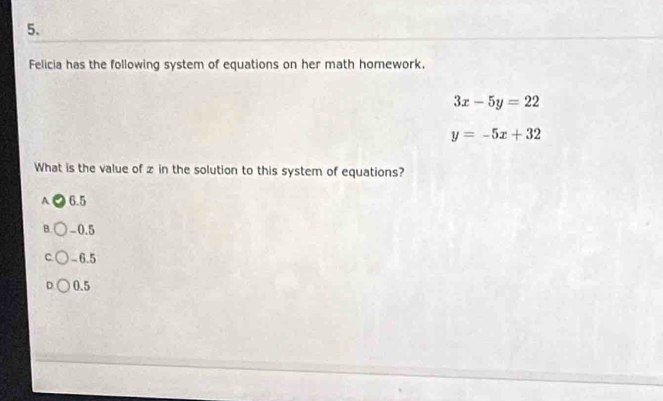 Felicia has the following system of equations on her math homework,
3x-5y=22
y=-5x+32
What is the value of z in the solution to this system of equations?
A 6.5
B. -0.5
C -6.5
D 0.5