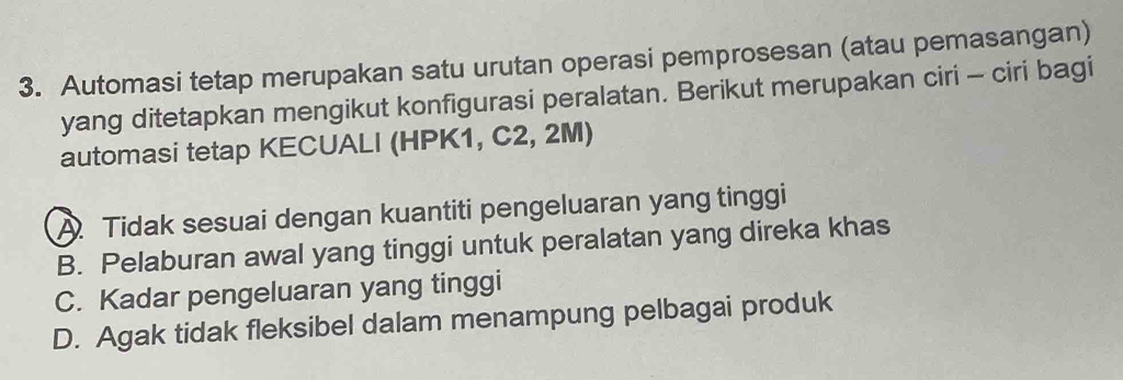 Automasi tetap merupakan satu urutan operasi pemprosesan (atau pemasangan)
yang ditetapkan mengikut konfigurasi peralatan. Berikut merupakan ciri - ciri bagi
automasi tetap KECUALI (HPK1, C2, 2M)
A. Tidak sesuai dengan kuantiti pengeluaran yang tinggi
B. Pelaburan awal yang tinggi untuk peralatan yang direka khas
C. Kadar pengeluaran yang tinggi
D. Agak tidak fleksibel dalam menampung pelbagai produk