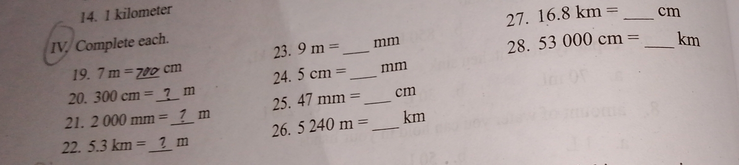 1 kilometer _ cm
27. 16.8km=
IV, Complete each. 
23. 9m= _  mm
28. 53000cm= _ km
19. 7m=_ 700cm 5cm= _ mm
24. 
20. 300cm=_ ?m 47mm= _ cm
25. 
21. 2000mm=_ ?m 5240m= _ km
26. 
22. 5.3km=_ ?m