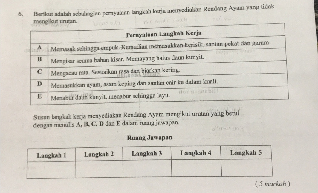 Berikut adalah sebahagian pernyataan langkah kerja menyediakan Rendang Ayam yang tidak 
urutan. 
Susun langkah kerja menyediakan Rendang Ayam mengikut urutan yang betul 
dengan menulis A, B, C, D dan E dalam ruang jawapan. 
Ruang Jawapan 
( 5 markah )