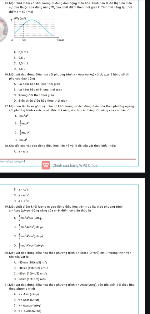 Một chất điểm có khối lượng m đang dao động điều hòa. Hình bên là đồ thị biểu diễn
sự phụ thuộc của động năng W, của chất điểm theo thời gian t. Tính thế năng tại thời
điểm t=50(ms)
A. 0,5 mJ
B. 0.5 J
C. 1,5 mJ
D. 1,5 J
16.Một vật dao động điều hòa với phương trình x=Acos (omega t+varphi ) với A, ω,φ là hàng số thì
pha của dao động
A. Là hàm bậc hai của thời gian
B. Là hàm bậc nhất của thời gian
C. Không đổi theo thời gian
D. Biến thiên điều hòa theo thời gian
17. Một con lậc lò xo gồm vật nhỏ có khối lượng m dao động điều hòa theo phương ngang
với phương trình : = Acos ωt. Mốc thế năng ở vị trí cân bằng. Cơ năng của con lắc lò
A. momega^2A^2
B.  1/2 momega A^2
C.  1/2 momega^2A^2
D. momega A^2
18.Gia tốc của vật dao động điều hòa liên hệ với li độ của vật theo biểu thức:
A. a=omega^2x
Học để lập nghiệp! 4
W Chỉnh sửa bãng WPS Office
B. a=-omega^2x^2
C a=omega^2x^2
D. a=-omega^2x
19. Một chất điểm khối lượng m dao động điều hòa trên trục Ox theo phương trình
x=Acos (omega t+varphi ) Động năng của chất điểm có biểu thức là
 1/2 momega^2A^2sin (omega t+varphi )
B.  1/2 momega^2Acos^2(omega t+varphi )
C.  1/2 momega^2A^2sin^2(omega t+varphi )
D.  1/2 momega^2A^2cos^2(omega t+varphi )
20. Một vật dao động điều hòa theo phương trình x=5cos (10t+π /3)cm m. Phương trình vận
tốc của vật là
A. -50πsin (10t+π /3) m/s
B. 50nsin (10t+π /3) cm/s
C. -50sin (10t+π /3) cm/s
D. -50sin (10t+π /3) m /s
21. Một vật dao động điều hòa theo phương trình x=Acos (omega t+varphi ) ), vận tốc biến đối điều hòa
theo phương trình
A. v=-Asin (omega t+varphi )
B. v=Acos (omega t+varphi )
C. v=Aomega cos (omega t+varphi )
D. v=-Aomega sin (omega t+varphi )