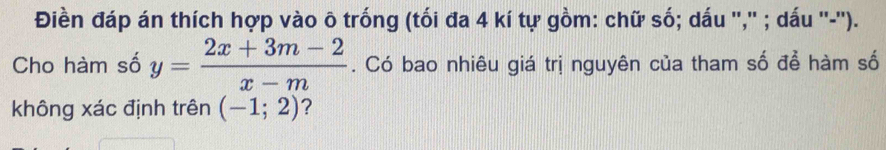 Điền đáp án thích hợp vào ô trống (tối đa 4 kí tự gồm: chữ số; dấu '','' ; dấu ''-''). 
Cho hàm số y= (2x+3m-2)/x-m . Có bao nhiêu giá trị nguyên của tham số để hàm số 
không xác định trên (-1;2) ?