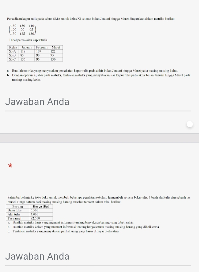 Persediaan kapur tulis pada sebua SMA untuk kelas XI selama bulan Januari hingga Maret dinyatakan dalam matriks berikut
beginpmatrix 150&130&140 100&90&95 150&125&130endpmatrix
Tabel pemakaian kapur tulis.
a. Buatlah matriks yang menyatakan pemakaian kapur tulis pada akhir bulan Januari hingga Maret pada masing-masing kelas.
b. Dengan operasi aljabar pada matriks, tentukan matriks yang menyatakan sisa kapur tulis pada akhir bulan Januari hingga Maret pada
masing-masing kelas.
Jawaban Anda
*
Satria berbelanja ke toko buku untuk membeli beberapa peralatan sekolah. Ia membeli selusin buku tulis, 3 buah alat tulis dan sebuah tas
ransel. Harga satuan dari masing-masing barang tersebut tercatat dalam tabel berikut.
a. Buatlah matriks baris yang memuat informasi tentang banyaknya barang yang dibeli satria
b. Buatlah matriks kolom vang memuat informasi tentang harga satuan masing-masing barang yang dibeii satria
c. Tentukan matriks yang menyatakan jumlah uang yang harus dibayar oleh satria.
Jawaban Anda