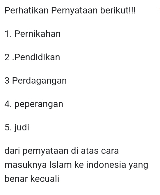 Perhatikan Pernyataan berikut!!! 
1. Pernikahan 
2 .Pendidikan 
3 Perdagangan 
4. peperangan 
5. judi 
dari pernyataan di atas cara 
masuknya Islam ke indonesia yang 
benar kecuali