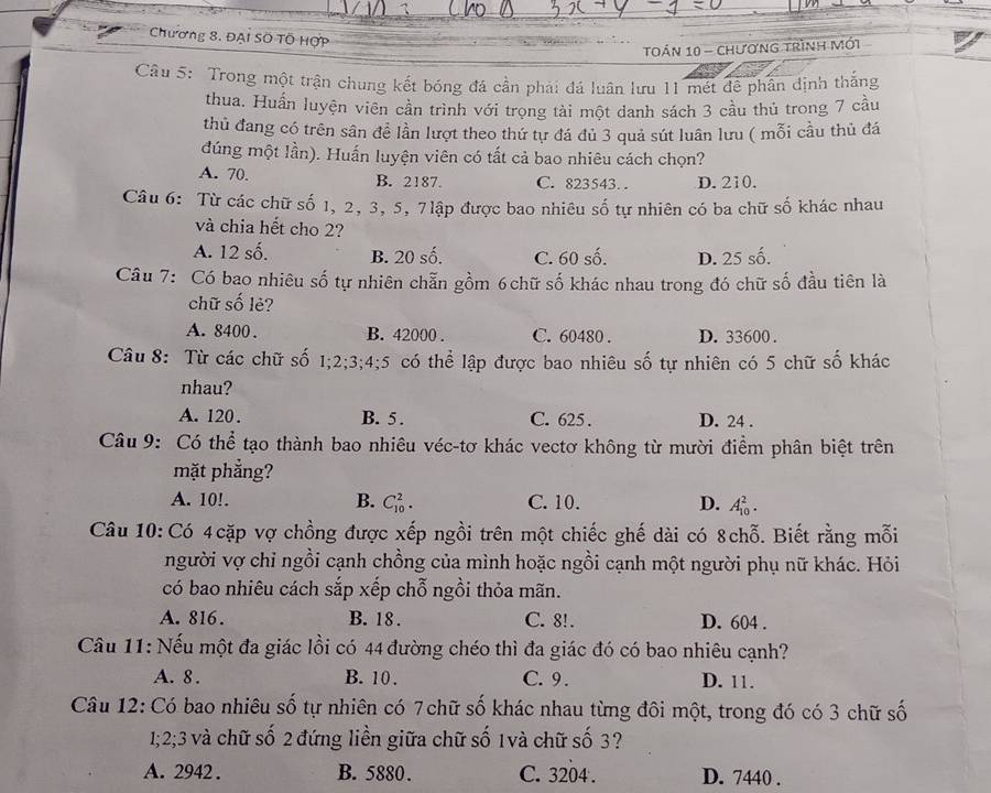 Chương 8. ĐẠi SÖ TÔ HợP
toán 10 - chương trình mới
Câu 5: Trong một trận chung kết bóng đá cần phải đá luân lưu 11 mét để phân định thắng
thua. Huấn luyện viên cần trình với trọng tài một danh sách 3 cầu thủ trong 7 cầu
thủ đang có trên sân đề lần lượt theo thứ tự đá đủ 3 quả sút luân lưu ( mỗi cầu thủ đá
dúng một lần). Huấn luyện viên có tất cả bao nhiêu cách chọn?
A. 70. B. 2187. C. 823543. D. 210.
Câu 6: Từ các chữ số 1, 2, 3, 5, 7lập được bao nhiêu số tự nhiên có ba chữ số khác nhau
và chia hết cho 2?
A. 12 số. B. 20 số. C. 60 số. D. 25 số.
Câu 7: Có bao nhiêu số tự nhiên chẵn gồm 6chữ số khác nhau trong đó chữ số đầu tiên là
chữ số lẻ?
A. 8400 . B. 42000 . C. 60480 . D. 33600 .
Câu 8: Từ các chữ số 1;2;3;4;5 có thể lập được bao nhiêu số tự nhiên có 5 chữ số khác
nhau?
A. 120 . B. 5. C. 625 . D. 24 .
Câu 9: Có thể tạo thành bao nhiêu véc-tơ khác vectơ không từ mười điểm phân biệt trên
mặt phẳng?
A. 10!. B. C_(10)^2. C. 10. D. A_(10)^2.
Câu 10: Có 4cặp vợ chồng được xếp ngồi trên một chiếc ghế dài có 8chỗ. Biết rằng mỗi
người vợ chỉ ngồi cạnh chồng của mình hoặc ngồi cạnh một người phụ nữ khác. Hỏi
có bao nhiêu cách sắp xếp chỗ ngồi thỏa mãn.
A. 816. B. 18 . C. 8!. D. 604 .
Câu 11: Nếu một đa giác lồi có 44 đường chéo thì đa giác đó có bao nhiêu cạnh?
A. 8 . B. 10 . C. 9 . D. 11.
Câu 12: Có bao nhiêu số tự nhiên có 7chữ số khác nhau từng đôi một, trong đó có 3 chữ số
1;2;3 và chữ số 2 đứng liền giữa chữ số 1và chữ số 3?
A. 2942 . B. 5880. C. 3204 . D. 7440 .