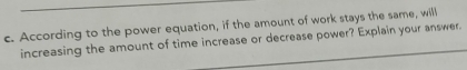 According to the power equation, if the amount of work stays the same, will 
increasing the amount of time increase or decrease power? Explain your answer