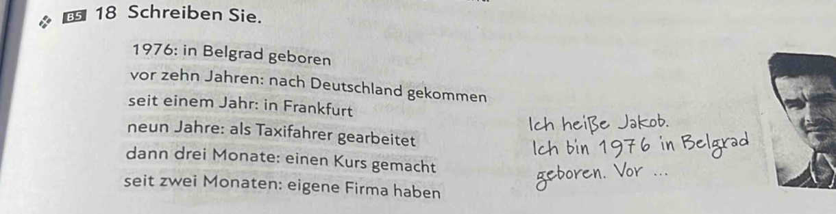 Schreiben Sie. 
1976: in Belgrad geboren 
vor zehn Jahren: nach Deutschland gekommen 
seit einem Jahr: in Frankfurt 
neun Jahre: als Taxifahrer gearbeitet 
dann drei Monate: einen Kurs gemacht 
seit zwei Monaten: eigene Firma haben