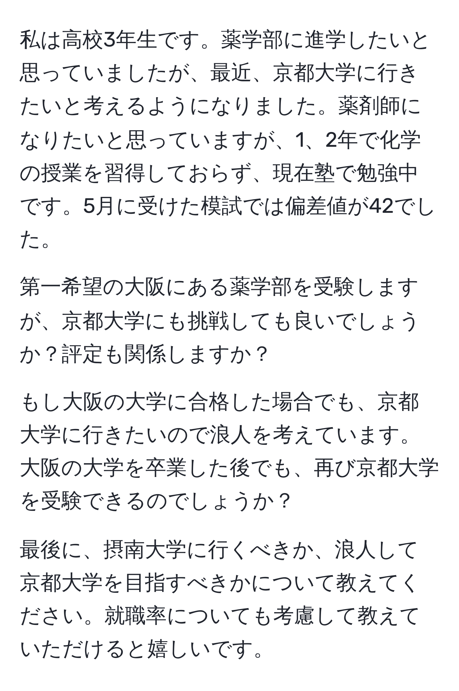 私は高校3年生です。薬学部に進学したいと思っていましたが、最近、京都大学に行きたいと考えるようになりました。薬剤師になりたいと思っていますが、1、2年で化学の授業を習得しておらず、現在塾で勉強中です。5月に受けた模試では偏差値が42でした。

第一希望の大阪にある薬学部を受験しますが、京都大学にも挑戦しても良いでしょうか？評定も関係しますか？

もし大阪の大学に合格した場合でも、京都大学に行きたいので浪人を考えています。大阪の大学を卒業した後でも、再び京都大学を受験できるのでしょうか？

最後に、摂南大学に行くべきか、浪人して京都大学を目指すべきかについて教えてください。就職率についても考慮して教えていただけると嬉しいです。