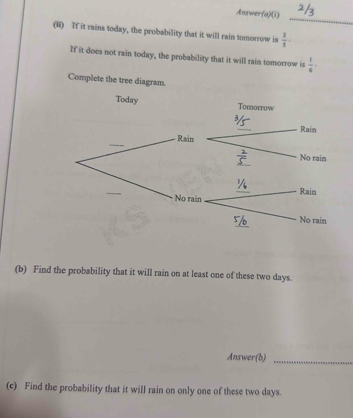 Answer(a)(i) 
(ii) If it rains today, the probability that it will rain tomorrow is  2/5 . 
If it does not rain today, the probability that it will rain tomorrow is  1/6 ·
Complete the tree diagram. 
(b) Find the probability that it will rain on at least one of these two days. 
Answer(b)_ 
(c) Find the probability that it will rain on only one of these two days.