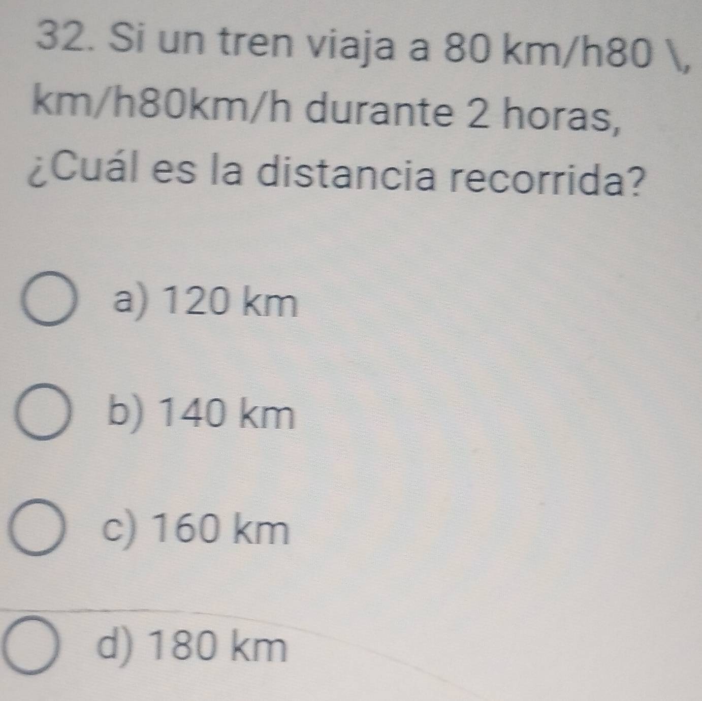 Si un tren viaja a 80 km/h80 ,
km/h80km/h durante 2 horas,
¿Cuál es la distancia recorrida?
a) 120 km
b) 140 km
c) 160 km
d) 180 km