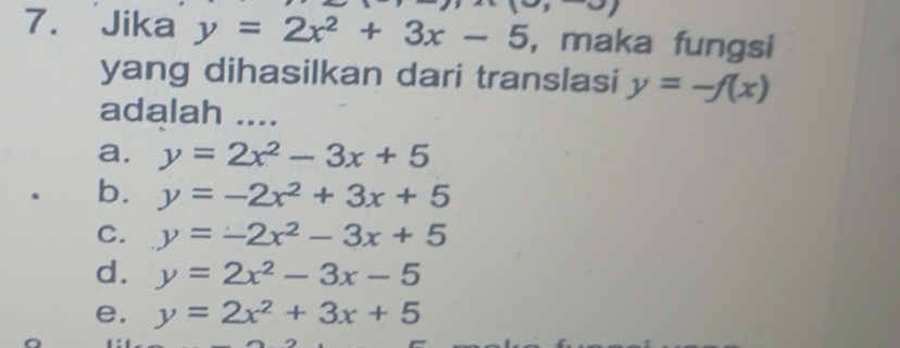 Jika y=2x^2+3x-5 , maka fungsi
yang dihasilkan dari translasi y=-f(x)
adalah ....
a. y=2x^2-3x+5. b. y=-2x^2+3x+5
C. y=-2x^2-3x+5
d. y=2x^2-3x-5
e. y=2x^2+3x+5