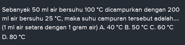 Sebanyak 50 ml air bersuhu 100°C dicampurkan dengan 200
ml air bersuhu 25°C , maka suhu campuran tersebut adalah....
(1 ml air setara dengan 1 gram air) A. 40°C B. 50°C C. 60°C
D. 80°C