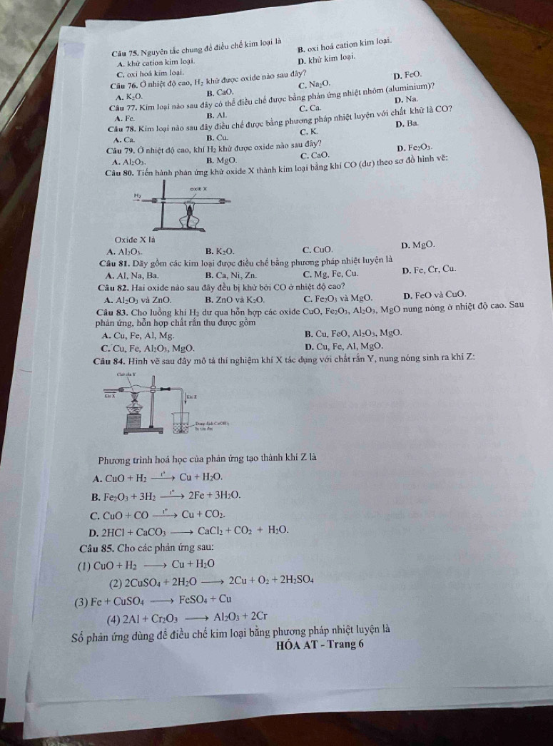 B. oxi hoá cation kim loại.
Câu 75. Nguyên tắc chung để điều chế kim loại là
A. khứ cation kim loại.
D. khử kim loại.
C. oxi hoá kim loại
Câu 76. Ở nhiệt độ cao, H₂ khử được oxide nào sau đây?
D. FeO.
A. K_2O. B. CaO. C. Na_2O.
Câu 77. Kim loại nào sau đây có thể điều chế được bằng phản ứng nhiệt nhôm (aluminium)?
A. Fe. B. Al. C. Ca. D. Na.
Câu 78. Kim loại nào sau đây điều chế được bằng phương pháp nhiệt luyện với chất khữ là CO?
A. Ca. B. Cu. C. K. D. Ba.
Câu 79. Ở nhiệt độ cao, khí H₂ khử được oxide nào sau day? D. Fe_2O_3.
A. Al_2O_3. B. MgO. C. CaO.
Câu 80. Tiến hành phản ứng khử oxide X thành kim loại bằng khí CO (dư) theo sơ đồ hình vẽ:
Oxide X là
A. Al_2O_3. B. K_2O. C. CuO. D. MgO.
Cầu 81. Dãy gồm các kim loại được điều chế bằng phương pháp nhiệt luyện là
A. Al, Na, Ba. B. Ca, Ni, Zn. C. Mg , Fe, Cu D. Fe,Cr,Cu.
Câu 82. Hai oxide nảo sau đây đều bị khử bởi CO ở nhiệt độ cao?
A. Al_2O_3 và ZnO. B. ZnO và K_2O. C. Fe_2O_3 và MgO. D. FeO và CuO.
Câu 83. Cho luồng khí H_2 dư qua hỗn hợp các oxide CuO,Fe_2O_3,Al_2O_3,MgO nung nóng ở nhiệt độ cao. Sau
phản ứng, hỗn hợp chất rắn thu được gồm
A. Cu,Fe,Al,Mg. B. Cu,FeO,Al_2O_3,MgO.
C. Cu, Fe, Al_2O_3,MgO.
4 Cu,Fe,Al,MgO.
Câu 84. Hinh vẽ sau đây mô tả thí nghiệm khí X tác dụng với chất rắn Y, nung nóng sinh ra khi Z:
Phương trình hoá học của phản ứng tạo thành khí Z là
A. CuO+H_2xrightarrow e+H_2Cu+H_2O.
B. Fe_2O_3+3H_2to 2Fe+3H_2O.
C. CuO+COxrightarrow rCu+CO_2.
D. 2HCl+CaCO_3to CaCl_2+CO_2+H_2O.
Câu 85. Cho các phản ứng sau:
(1) CuO+H_2to Cu+H_2O
(2) 2CuSO_4+2H_2Oto 2Cu+O_2+2H_2SO_4
(3) Fe+CuSO_4to FeSO_4+Cu
(4) 2Al+Cr_2O_3to Al_2O_3+2Cr
Số phản ứng dùng đề điều chế kim loại bằng phương pháp nhiệt luyện là
HÓA AT - Trang 6