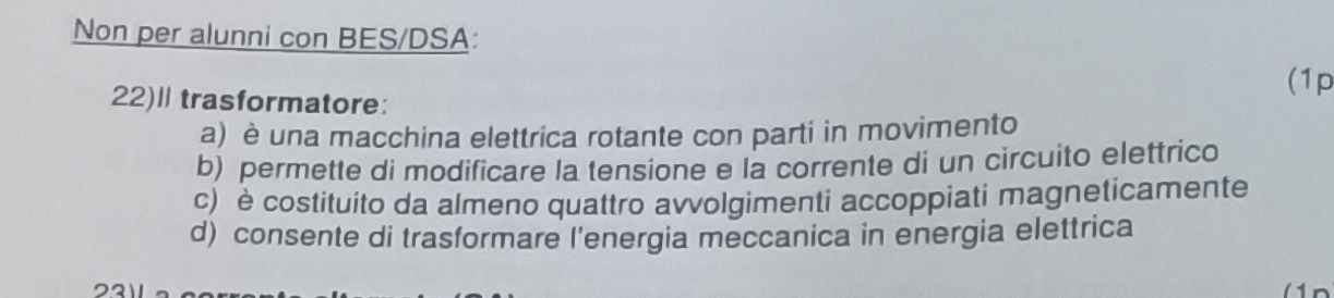 Non per alunni con BES/DSA:
(1p
22)l trasformatore:
a) è una macchina elettrica rotante con parti in movimento
b) permette di modificare la tensione e la corrente di un circuito elettrico
c) è costituito da almeno quattro avvolgimenti accoppiati magneticamente
d) consente di trasformare l'energia meccanica in energia elettrica