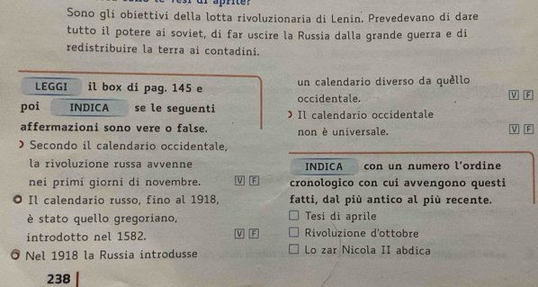 Sono gli obiettivi della lotta rivoluzionaria di Lenin. Prevedevano di dare 
tutto il potere ai soviet, di far uscire la Russia dalla grande guerra e di 
redistribuire la terra ai contadini. 
LEGGI il box di pag. 145 e un calendario diverso da quèllo 
occidentale. 
V F 
poi INDICA se le seguenti  Il calendario occidentale 
affermazioni sono vere o false. non è universale. 
F 
) Secondo il calendario occidentale, 
la rivoluzione russa avvenne INDICA con un numero l’ordine 
nei primi giorni di novembre. V F cronologico con cui avvengono questi 
. Il calendario russo, fino al 1918, fatti, dal più antico al più recente. 
è stato quello gregoriano, Tesi di aprile 
introdotto nel 1582. V F Rivoluzione d'ottobre 
。 Nel 1918 la Russia introdusse Lo zar Nicola II abdica 
238