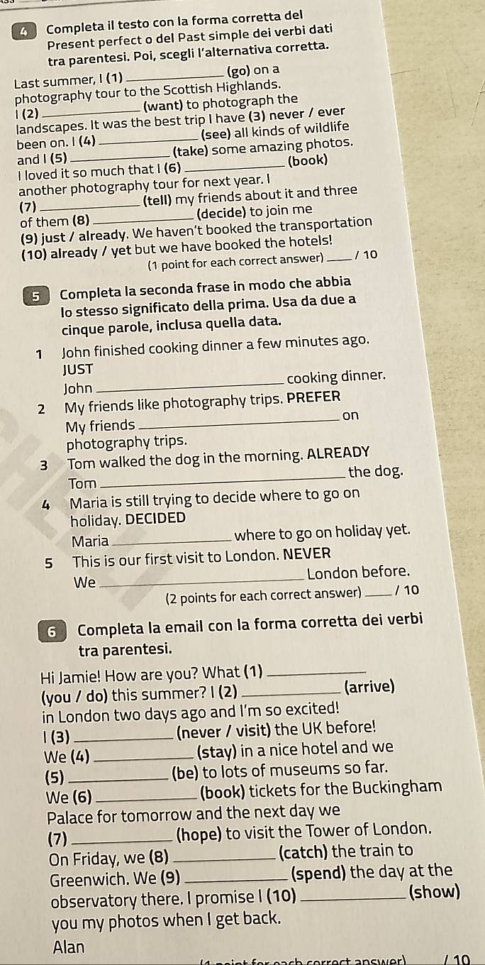 Completa il testo con la forma corretta del
Present perfect o del Past simple dei verbi dati
tra parentesi. Poi, scegli l’alternativa corretta.
Last summer, I (1) _(go) on a
photography tour to the Scottish Highlands.
1 (2) _(want) to photograph the
landscapes. It was the best trip I have (3) never / ever
been on. I (4) _(see) all kinds of wildlife
and I (5)_ (take) some amazing photos.
I loved it so much that I (6) _(book)
another photography tour for next year. I
(7) _(tell) my friends about it and three
of them (8) _(decide) to join me
(9) just / already. We haven’t booked the transportation
(10) already / yet but we have booked the hotels!_
(1 point for each correct answer) / 10
5 Completa la seconda frase in modo che abbia
lo stesso significato della prima. Usa da due a
cinque parole, inclusa quella data.
1 John finished cooking dinner a few minutes ago.
JUST
John _cooking dinner.
_
2 My friends like photography trips. PREFER
on
My friends
photography trips.
3 Tom walked the dog in the morning. ALREADY
Tom _the dog.
4 Maria is still trying to decide where to go on
holiday. DECIDED
Maria _where to go on holiday yet.
5 This is our first visit to London. NEVER
London before.
We
_
(2 points for each correct answer) _/ 10
6 Completa la email con la forma corretta dei verbi
tra parentesi.
Hi Jamie! How are you? What (1)_
(you / do) this summer? I (2) _(arrive)
in London two days ago and I'm so excited!
1(3) _(never / visit) the UK before!
We (4) _(stay) in a nice hotel and we
(5)_ (be) to lots of museums so far.
We (6) _(book) tickets for the Buckingham
Palace for tomorrow and the next day we
(7)_ (hope) to visit the Tower of London.
On Friday, we (8) _(catch) the train to
Greenwich. We (9) _ (spend) the day at the
observatory there. I promise I (10) _(show)
you my photos when I get back.
Alan
t ancwer 10