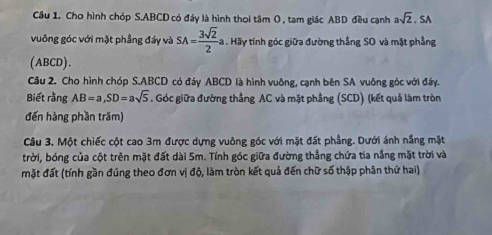 Cho hình chóp S. ABCD có đáy là hình thoi tâm O , tam giác ABD đều cạnh asqrt(2). SA 
vuông góc với mặt phẳng đáy và SA= 3sqrt(2)/2 a. Hãy tính góc giữa đường thẳng SO và mặt phầng 
(ABCD). 
Câu 2. Cho hình chóp S. ABCD có đáy ABCD là hình vuông, cạnh bên SA vuông góc với đáy. 
Biết rằng AB=a, SD=asqrt(5). Góc giữa đường thẳng AC và mặt phầng (SCD) (kết quả làm tròn 
đến hàng phần trăm) 
Câu 3. Một chiếc cột cao 3m được dựng vuông góc với mặt đất phầng. Dưới ánh nắng mặt 
trời, bóng của cột trên mặt đất dài 5m. Tính góc giữa đường thẳng chứa tia nắng mặt trời và 
mặt đất (tính gần đúng theo đơn vị độ, làm tròn kết quả đến chữ số thập phân thứ hai)