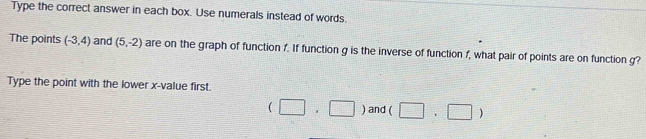 Type the correct answer in each box. Use numerals instead of words. 
The points (-3,4) and (5,-2) are on the graph of function f. If function g is the inverse of function f, what pair of points are on function g? 
Type the point with the lower x -value first.
(□ ,□ ) and (□ ,□ )