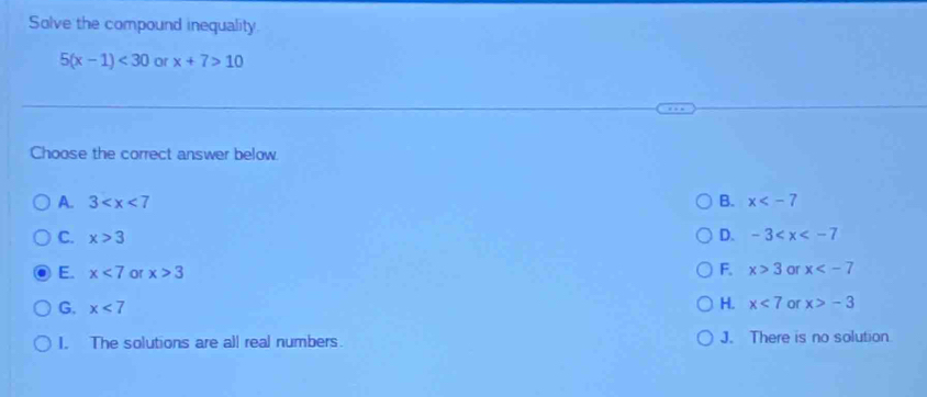 Solve the compound inequality
5(x-1)<30</tex> or x+7>10
Choose the correct answer below.
A. 3 B. x
D.
C. x>3 -3
E. x<7</tex> or x>3 F. x>3 or x
G. x<7</tex>
H. x<7</tex> or x>-3
I. The solutions are all real numbers. J. There is no solution
