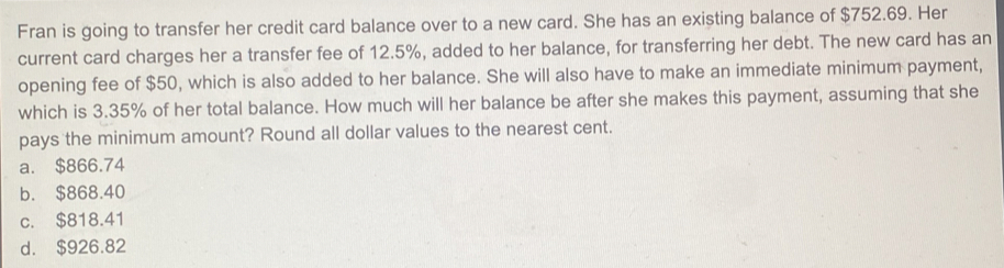 Fran is going to transfer her credit card balance over to a new card. She has an existing balance of $752.69. Her
current card charges her a transfer fee of 12.5%, added to her balance, for transferring her debt. The new card has an
opening fee of $50, which is also added to her balance. She will also have to make an immediate minimum payment,
which is 3.35% of her total balance. How much will her balance be after she makes this payment, assuming that she
pays the minimum amount? Round all dollar values to the nearest cent.
a. $866.74
b. $868.40
c. $818.41
d. $926.82