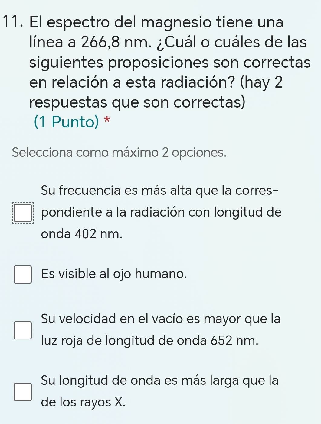 El espectro del magnesio tiene una
línea a 266,8 nm. ¿Cuál o cuáles de las
siguientes proposiciones son correctas
en relación a esta radiación? (hay 2
respuestas que son correctas)
(1 Punto) *
Selecciona como máximo 2 opciones.
Su frecuencia es más alta que la corres-
pondiente a la radiación con longitud de
onda 402 nm.
Es visible al ojo humano.
Su velocidad en el vacío es mayor que la
luz roja de longitud de onda 652 nm.
Su longitud de onda es más larga que la
de los rayos X.