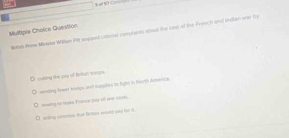 Hath
3 of 57 Conceipe
Multiple Choice Question British Prime Minister William Pitt stopped colonial complaints about the cost of the French and Indian war by
cutting the pay of British troops.
sending fewer troops and supplies to fight in North America.
vowing to make France pay all war costs.
telling colonists that Britain would pay for it.