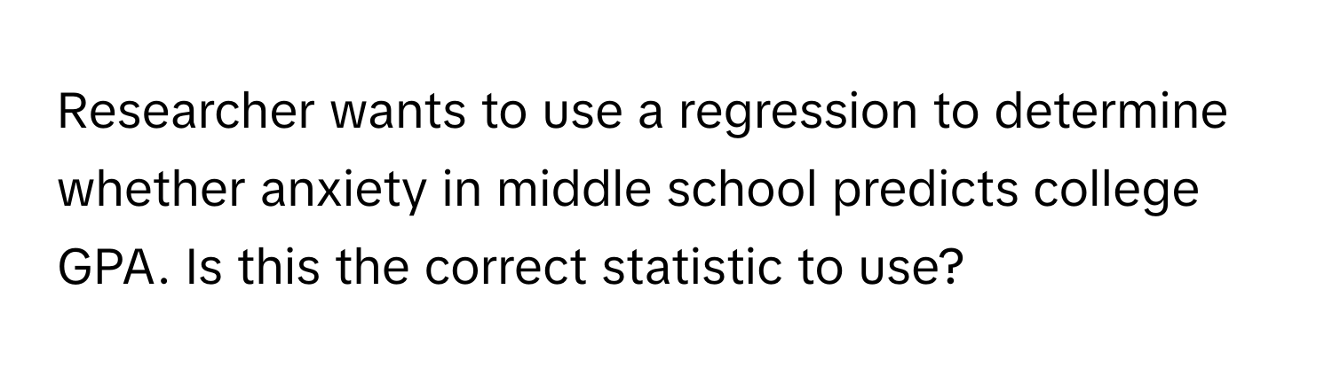 Researcher wants to use a regression to determine whether anxiety in middle school predicts college GPA. Is this the correct statistic to use?