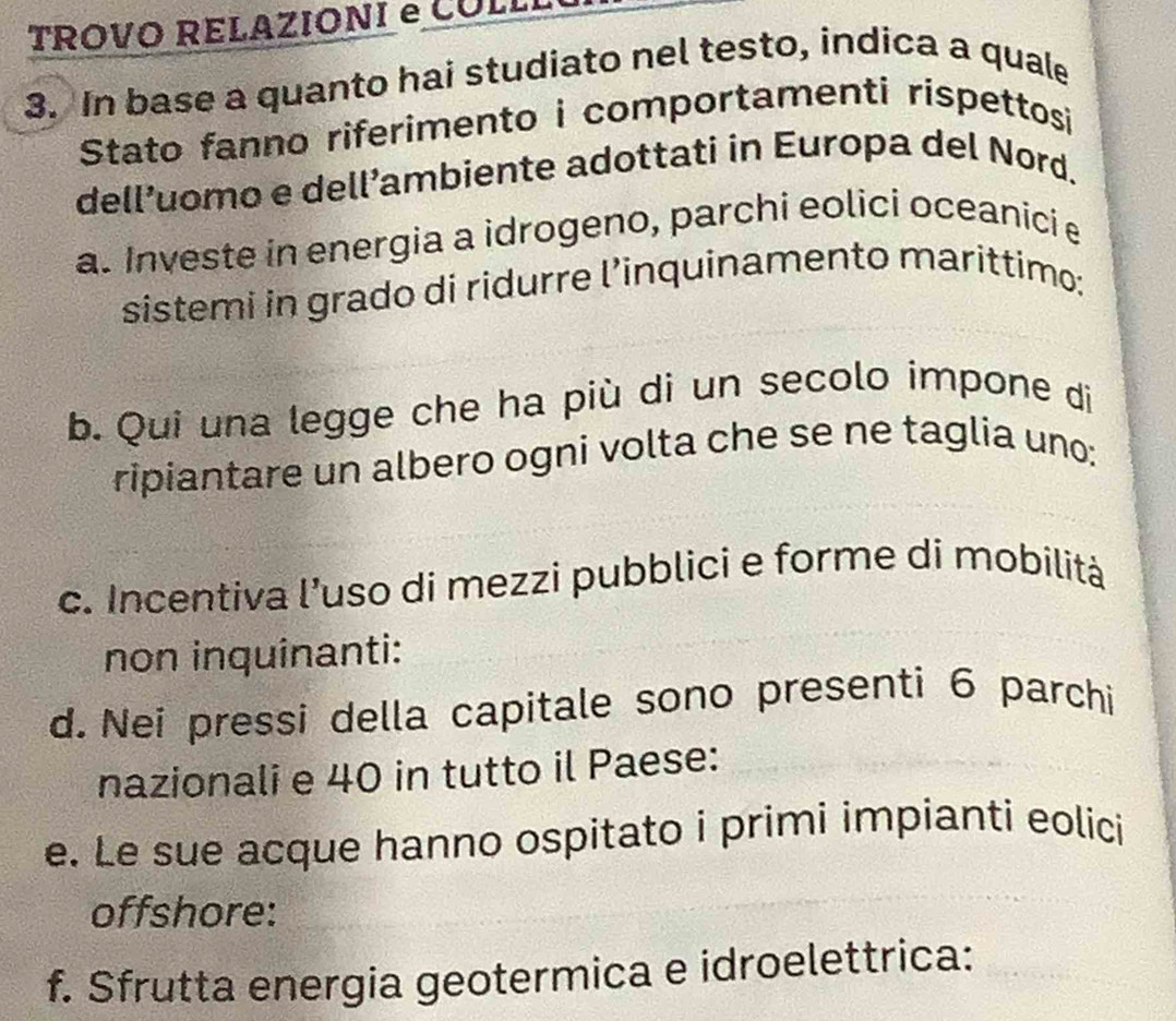 TROVO RELAZIONI e COLLL
3. In base a quanto hai studiato nel testo, indica a quale
Stato fanno riferimento i comportamenti rispettosi
dell’uomo e dell’ambiente adottati in Europa del Nord.
a. Investe in energia a idrogeno, parchi eolici oceanici e
sistemi in grado di ridurre l’inquinamento marittimo;
b. Qui una legge che ha più di un secolo impone di
ripiantare un albero ogni volta che se ne taglia uno:
c. Incentiva l’uso di mezzi pubblici e forme di mobilità
non inquinanti:
d. Nei pressi della capitale sono presenti 6 parchi
nazionali e 40 in tutto il Paese:
e. Le sue acque hanno ospitato i primi impianti eolici
offshore:
f. Sfrutta energia geotermica e idroelettrica: