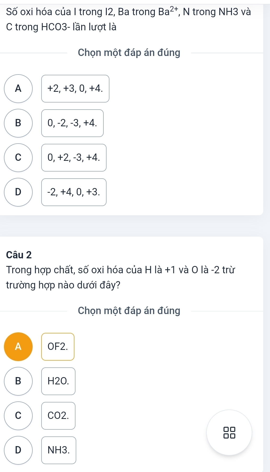 Số oxi hóa của I trong 12, Ba trong Ba^(2+) , N trong NH3 và
C trong HCO3- lần lượt là
Chọn một đáp án đúng
A +2, +3, 0, +4.
B 0, -2, -3, +4.
C 0, +2, -3, +4.
D -2, +4, 0, +3.
Câu 2
Trong hợp chất, số oxi hóa của H là +1 và O là -2 trừ
trường hợp nào dưới đây?
Chọn một đáp án đúng
A OF2.
B H2O.
C CO2.
D NH3.