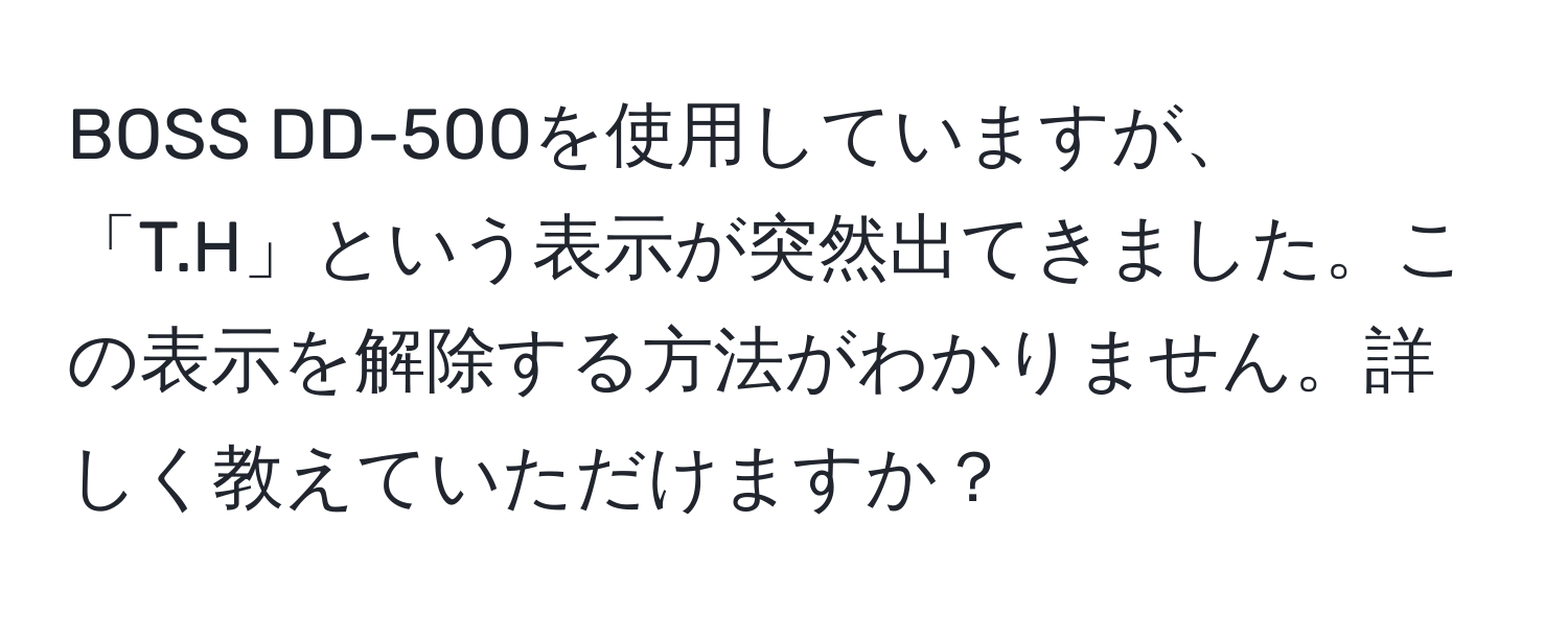 BOSS DD-500を使用していますが、「T.H」という表示が突然出てきました。この表示を解除する方法がわかりません。詳しく教えていただけますか？