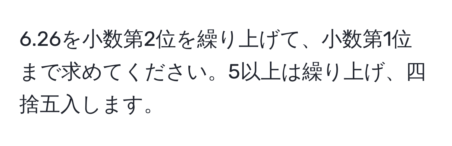 6.26を小数第2位を繰り上げて、小数第1位まで求めてください。5以上は繰り上げ、四捨五入します。