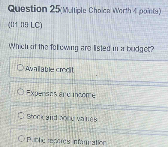 Question 25(Multiple Choice Worth 4 points)
(01.09 LC)
Which of the following are listed in a budget?
Available credit
Expenses and income
Stock and bond values
Public records information