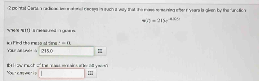 Certain radioactive material decays in such a way that the mass remaining after r years is given by the function
m(t)=215e^(-0.025t)
where m(t) is measured in grams. 
(a) Find the mass at time t=0. 
Your answer is 215.0 ===
(b) How much of the mass remains after 50 years? 
Your answer is □ □ □ □