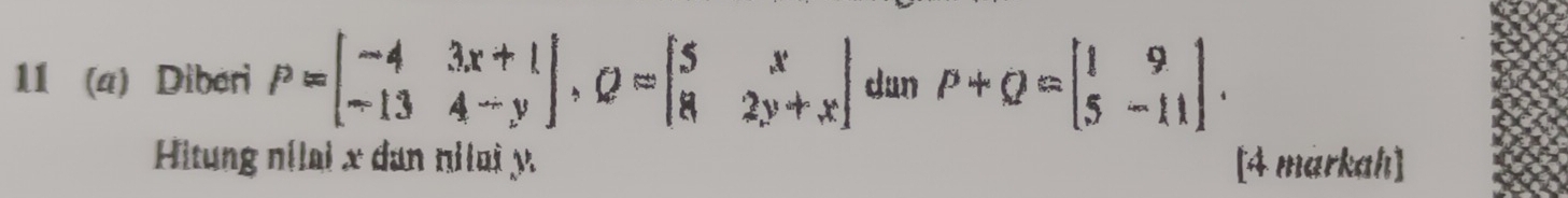 11 (a) Diberi P=beginbmatrix -4&3x+1 -13&4-yendbmatrix , Q=beginbmatrix 5&x 8&2y+xendbmatrix dun P+Q=beginbmatrix 1&9 5&-11endbmatrix. 
Hitung nílai x dan nilai y [4 markah]