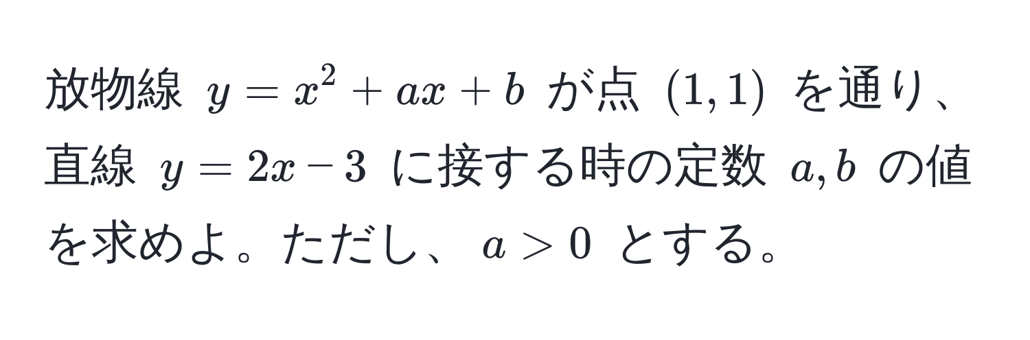 放物線 $y = x^2 + ax + b$ が点 $(1, 1)$ を通り、直線 $y = 2x - 3$ に接する時の定数 $a, b$ の値を求めよ。ただし、$a > 0$ とする。