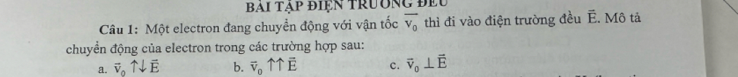 BAi tạp điệN Trường đều
Câu 1: Một electron đang chuyển động với vận tốc overline V_0 thì đi vào điện trường đều overline E. Mô tả
chuyển động của electron trong các trường hợp sau:
a. vector v_0uparrow downarrow vector E b. overline v_0uparrow overline E vector v_0⊥ vector E
C.
