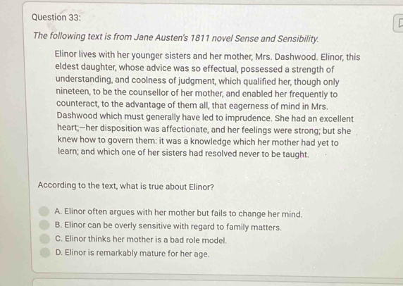 The following text is from Jane Austen's 1811 novel Sense and Sensibility.
Elinor lives with her younger sisters and her mother, Mrs. Dashwood. Elinor, this
eldest daughter, whose advice was so effectual, possessed a strength of
understanding, and coolness of judgment, which qualified her, though only
nineteen, to be the counsellor of her mother, and enabled her frequently to
counteract, to the advantage of them all, that eagerness of mind in Mrs.
Dashwood which must generally have led to imprudence. She had an excellent
heart;—her disposition was affectionate, and her feelings were strong; but she
knew how to govern them: it was a knowledge which her mother had yet to
learn; and which one of her sisters had resolved never to be taught.
According to the text, what is true about Elinor?
A. Elinor often argues with her mother but fails to change her mind.
B. Elinor can be overly sensitive with regard to family matters.
C. Elinor thinks her mother is a bad role model.
D. Elinor is remarkably mature for her age.