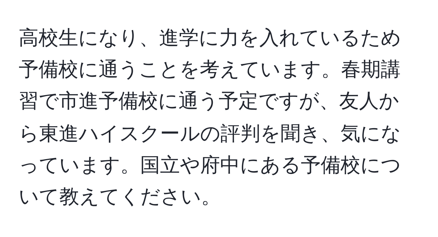 高校生になり、進学に力を入れているため予備校に通うことを考えています。春期講習で市進予備校に通う予定ですが、友人から東進ハイスクールの評判を聞き、気になっています。国立や府中にある予備校について教えてください。