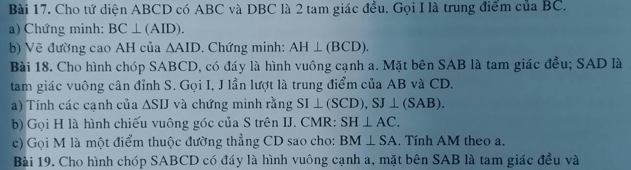 Cho tứ diện ABCD có ABC và DBC là 2 tam giác đều. Gọi I là trung điểm của BC. 
a) Chứng minh: BC⊥ (AID). 
b) Vẽ đường cao AH của △ AID. Chứng minh: AH⊥ (BCD). 
Bài 18. Cho hình chóp SABCD, có đáy là hình vuông cạnh a. Mặt bên SAB là tam giác đều; SAD là 
tam giác vuông cân đỉnh S. Gọi I, J lần lượt là trung điểm của AB và CD. 
a) Tính các cạnh của △ SIJ và chứng minh rằng SI⊥ (SCD), SJ⊥ (SAB). 
b) Gọi H là hình chiếu vuông góc của S trên IJ. CMR : SH⊥ AC. 
c) Gọi M là một điểm thuộc đường thẳng CD sao cho: BM⊥ SA. Tính AM theo a. 
Bài 19. Cho hình chóp SABCD có đáy là hình vuông cạnh a, mặt bên SAB là tam giác đều và