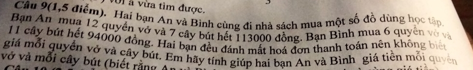 VUI a vừa tìm được. 
Câu 9(1,5 điểm). Hai bạn An và Bình cùng đi nhà sách mua một số đồ dùng họ 
Bạn An muạ 12 quyển vở và 7 cây bút hết 113000 đồng. Bạn Bình mua 6 quyền
11 cây bút hết 94000 đồng. Hai bạn đều đánh mất hoá đơn thanh toán nên không 
giá mỗi quyển vở và cây bút. Em hãy tính giúp hai bạn An và Bình giá tiền mỗi 
vở và mỗi cây bút (biết rằng