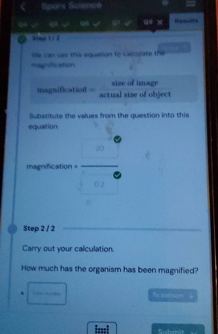 Sparx Science 
× Results 
a Step 1 / 2 
We can use this equation to calculate the 
magnification 
maguification = sizeofimage/actualsizeofobject 
Substitute the values from the question into this 
equation. 
magnification = =frac □ (□)° 
Step 2 / 2 
Carry out your calculation. 
How much has the organism has been magnified? 
8□ Te battom 
. 
Submit